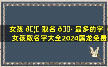 女孩 🦋 取名 🕷 最多的字（女孩取名字大全2024属龙免费取名）